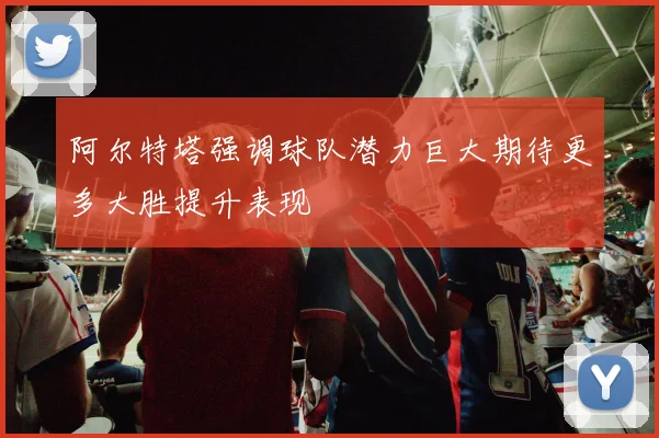 阿尔特塔强调球队潜力巨大期待更多大胜提升表现