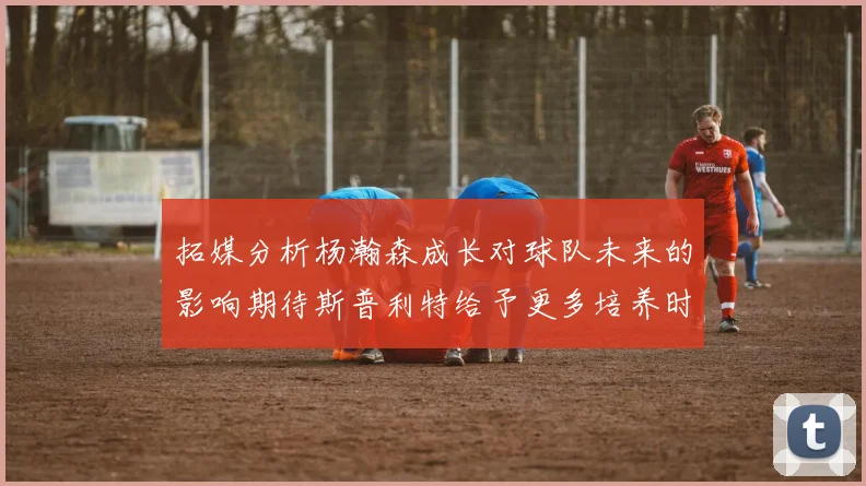 拓媒分析杨瀚森成长对球队未来的影响期待斯普利特给予更多培养时间