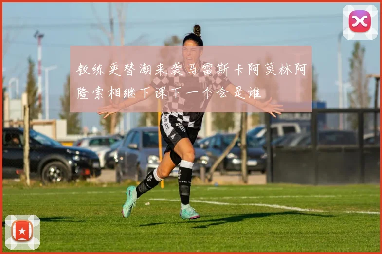 教练更替潮来袭马雷斯卡阿莫林阿隆索相继下课下一个会是谁