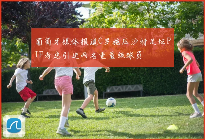 葡萄牙媒体报道C罗施压沙特足坛PIF考虑引进两名重量级球员