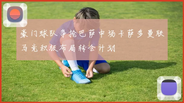豪门球队争抢巴萨中场卡萨多曼联马竞积极布局转会计划