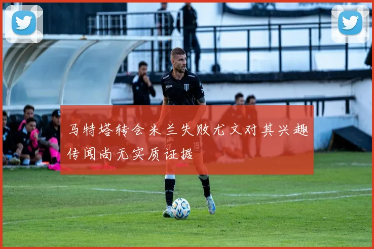 马特塔转会米兰失败尤文对其兴趣传闻尚无实质证据