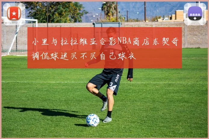 小里与拉拉维亚合影NBA商店东契奇调侃球迷买不买自己球衣