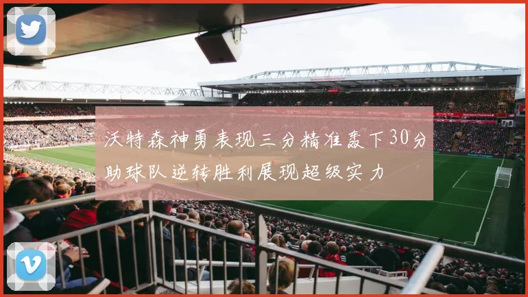 沃特森神勇表现三分精准轰下30分助球队逆转胜利展现超级实力