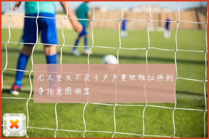 尤文坚决不卖卡卢卢曼联维拉热刺争抢意图明显