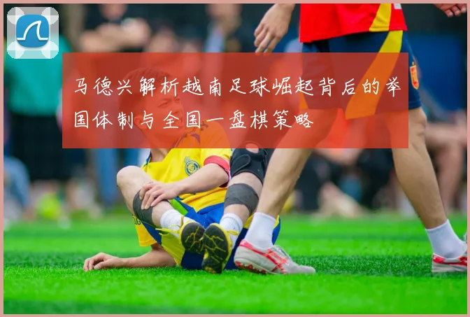 马德兴解析越南足球崛起背后的举国体制与全国一盘棋策略