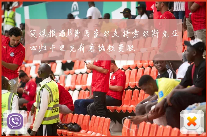 英媒报道B费马奎尔支持索尔斯克亚回归卡里克有意执教曼联